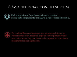 En los negocios se finge las emociones no existen,
que se trata simplemente de llegar a la mejor solución posible.
En realidad los seres humanos son incapaces de tener un
Pensamiento 100% racional. Ergo en vez de pretender que
no existen lo que hay que hacer es incorporar las emociones
plenamente en la negociación.
 