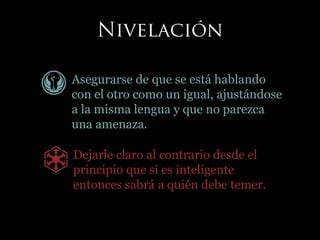 Asegurarse de que se está hablando
con el otro como un igual, ajustándose
a la misma lengua y que no parezca
una amenaza.
Dejarle claro al contrario desde el
principio que si es inteligente
entonces sabrá a quién debe temer.
 