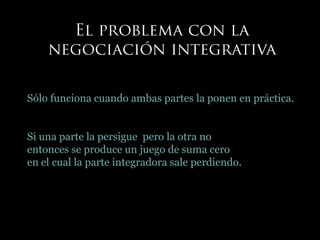 Sólo funciona cuando ambas partes la ponen en práctica.
Si una parte la persigue pero la otra no
entonces se produce un juego de suma cero
en el cual la parte integradora sale perdiendo.
 