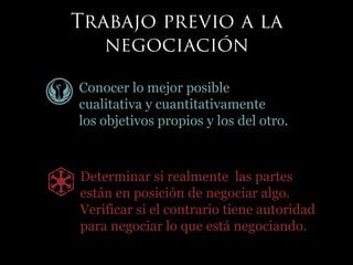 Conocer lo mejor posible
cualitativa y cuantitativamente
los objetivos propios y los del otro.
Determinar si realmente las partes
están en posición de negociar algo.
Verificar si el contrario tiene autoridad
para negociar lo que está negociando.
 