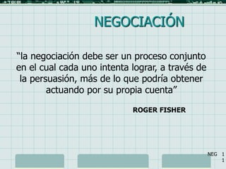 1 NEGOCIACIÓN “la negociación debe ser un proceso conjunto en el cual cada uno intenta lograr, a través de la persuasión, más de lo que podría obtener actuando por su propia cuenta” ROGER FISHER NEG   1 1 