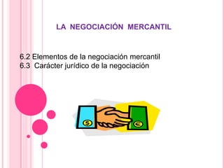 LA  NEGOCIACIÓN  MERCANTIL  6.2 Elementos de la negociación mercantil  6.3  Carácter jurídico de la negociación  
