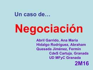 Negociación
Abril Garrido, Ana María
Hidalgo Rodríguez, Abraham
Quesada Jiménez, Fermín
CdeS Cartuja. Granada
UD MFyC Granada
2M16
Un caso de…
 