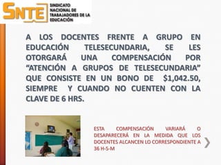 A LOS DOCENTES FRENTE A GRUPO EN
EDUCACIÓN       TELESECUNDARIA,   SE  LES
OTORGARÁ      UNA      COMPENSACIÓN  POR
“ATENCIÓN A GRUPOS DE TELESECUNDARIA”
QUE CONSISTE EN UN BONO DE $1,042.50,
SIEMPRE Y CUANDO NO CUENTEN CON LA
CLAVE DE 6 HRS.


               ESTA     COMPENSACIÓN    VARIARÁ     O
               DESAPARECERÁ EN LA MEDIDA QUE LOS
               DOCENTES ALCANCEN LO CORRESPONDIENTE A
               36 H-S-M
 