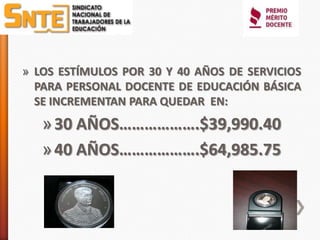 » LOS ESTÍMULOS POR 30 Y 40 AÑOS DE SERVICIOS
  PARA PERSONAL DOCENTE DE EDUCACIÓN BÁSICA
  SE INCREMENTAN PARA QUEDAR EN:
   » 30 AÑOS……………….$39,990.40
   » 40 AÑOS……………….$64,985.75
 