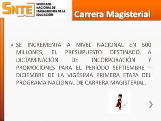 » SE INCREMENTA A NIVEL NACIONAL EN 500
  MILLONES, EL PRESUPUESTO DESTINADO A
  DICTAMINACIÓN    DE     INCORPORACIÓN     Y
  PROMOCIONES PARA EL PERÍODO SEPTIEMBRE –
  DICIEMBRE DE LA VIGÉSIMA PRIMERA ETAPA DEL
  PROGRAMA NACIONAL DE CARRERA MAGISTERIAL.
 