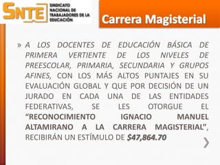 » A LOS DOCENTES DE EDUCACIÓN BÁSICA DE
  PRIMERA VERTIENTE DE LOS NIVELES DE
  PREESCOLAR, PRIMARIA, SECUNDARIA Y GRUPOS
  AFINES, CON LOS MÁS ALTOS PUNTAJES EN SU
  EVALUACIÓN GLOBAL Y QUE POR DECISIÓN DE UN
  JURADO EN CADA UNA DE LAS ENTIDADES
  FEDERATIVAS,     SE   LES     OTORGUE    EL
  “RECONOCIMIENTO        IGNACIO      MANUEL
  ALTAMIRANO A LA CARRERA MAGISTERIAL”,
  RECIBIRÁN UN ESTÍMULO DE $47,864.70
 