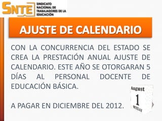 CON LA CONCURRENCIA DEL ESTADO SE
CREA LA PRESTACIÓN ANUAL AJUSTE DE
CALENDARIO. ESTE AÑO SE OTORGARAN 5
DÍAS AL PERSONAL DOCENTE DE
EDUCACIÓN BÁSICA.

A PAGAR EN DICIEMBRE DEL 2012.
 