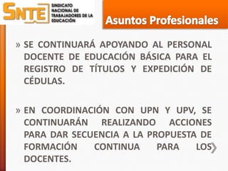 » SE CONTINUARÁ APOYANDO AL PERSONAL
  DOCENTE DE EDUCACIÓN BÁSICA PARA EL
  REGISTRO DE TÍTULOS Y EXPEDICIÓN DE
  CÉDULAS.

» EN COORDINACIÓN CON UPN Y UPV, SE
  CONTINUARÁN REALIZANDO ACCIONES
  PARA DAR SECUENCIA A LA PROPUESTA DE
  FORMACIÓN    CONTINUA     PARA   LOS
  DOCENTES.
 
