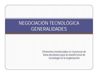 NEGOCIACIÓN TECNOLÓGICA
    GENERALIDADES



         Elementos involucrados en el proceso de
         toma decisiones para la transferencia de
              tecnología en la organización
 