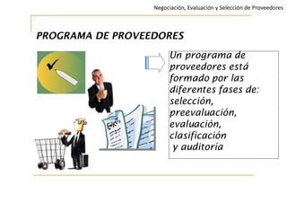 PROGRAMA DE PROVEEDORES
Un programa de
proveedores está
formado por las
diferentes fases de:
selección,
preevaluación,
evaluación,
clasificación
y auditoría
Negociación, Evaluación y Selección de Proveedores
 