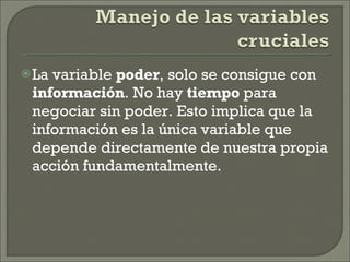 La variable  poder , solo se consigue con  información . No hay  tiempo  para negociar sin poder. Esto implica que la información es la única variable que depende directamente de nuestra propia acción fundamentalmente. 