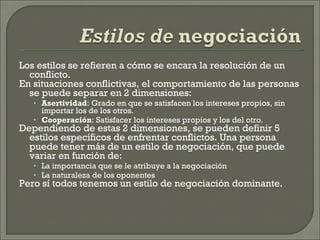 Los estilos se refieren a cómo se encara la resolución de un conflicto. En situaciones conflictivas, el comportamiento de las personas se puede separar en 2 dimensiones: Asertividad : Grado en que se satisfacen los intereses propios, sin importar los de los otros. Cooperación : Satisfacer los intereses propios y los del otro. Dependiendo de estas 2 dimensiones, se pueden definir 5 estilos específicos de enfrentar conflictos. Una persona puede tener más de un estilo de negociación, que puede variar en función de: La importancia que se le atribuye a la negociación La naturaleza de los oponentes Pero sí todos tenemos un estilo de negociación dominante. 