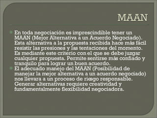 En toda negociación es imprescindible tener un MAAN (Mejor Alternativa a un Acuerdo Negociado). Esta alternativa a la propuesta recibida hace más fácil resistir las presiones y las tentaciones del momento. Es mediante este criterio con el que se debe juzgar cualquier propuesta. Permite sentirse más confiado y tranquilo para lograr un buen acuerdo. El adecuado manejo del MAAN (Posibilidad de manejar la mejor alternativa a un acuerdo negociado) nos llevara a un proceso de riesgo responsable. Generar alternativas requiere creatividad y fundamentalmente flexibilidad negociadora. 