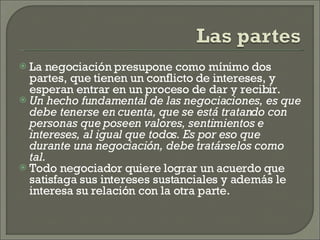 La negociación presupone como mínimo dos partes, que tienen un conflicto de intereses, y esperan entrar en un proceso de dar y recibir. Un hecho fundamental de las negociaciones, es que debe tenerse en cuenta, que se está tratando con personas que poseen valores, sentimientos e intereses, al igual que todos. Es por eso que durante una negociación, debe tratárselos como tal. Todo negociador quiere lograr un acuerdo que satisfaga sus intereses sustanciales y además le interesa su relación con la otra parte. 