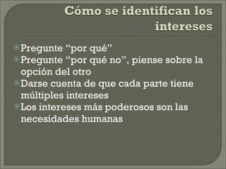 Pregunte “por qué” Pregunte “por qué no”, piense sobre la opción del otro Darse cuenta de que cada parte tiene múltiples intereses Los intereses más poderosos son las necesidades humanas 