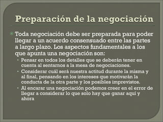 Toda negociación debe ser preparada para poder llegar a un acuerdo consensuado entre las partes a largo plazo. Los aspectos fundamentales a los que apunta una negociación son: Pensar en todos los detalles que se deberán tener en cuenta al sentarnos a la mesa de negociaciones. Considerar cuál será nuestra actitud durante la misma y al final, pensando en los intereses que motivarán la conducta de la otra parte y los posibles imprevistos. Al encarar una negociación podemos creer en el error de llegar a considerar lo que solo hay que ganar aquí y ahora 