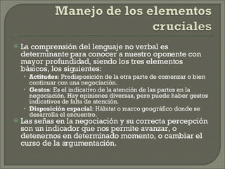 La comprensión del lenguaje no verbal es determinante para conocer a nuestro oponente con mayor profundidad, siendo los tres elementos básicos, los siguientes: Actitudes : Predisposición de la otra parte de comenzar o bien continuar con una negociación. Gestos : Es el indicativo de la atención de las partes en la negociación. Hay opiniones diversas, pero puede haber gestos indicativos de falta de atención. Disposición espacial : Hábitat o marco geográfico donde se desarrolla el encuentro. Las señas en la negociación y su correcta percepción son un indicador que nos permite avanzar, o detenernos en determinado momento, o cambiar el curso de la argumentación.  