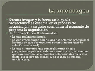 Nuestra imagen y la forma en la que la proyectamos es esencial en el proceso de negociación, y se debe considerar al momento de preparar la negociación. Está formada por 3 elementos: Lo que realmente somos. Lo que creemos que somos (acá nos solemos preguntar si la forma en que proyectamos nuestra imagen guarda relación con lo real). Lo que el otro cree que somos (la forma en que proyectamos quienes realmente somos y lo que creemos que somos serán los elementos determinantes en la otra parte, receptora del mensaje, de la idea de nuestra autoimagen). 