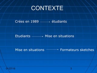 01/27/15 3
CONTEXTE
Crées en 1989 étudiants
Mise en situationsEtudiants
Mise en situations Formateurs sketches
 