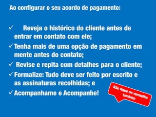 Ao configurar o seu acordo de pagamento:



Reveja o histórico do cliente antes de
entrar em contato com ele;
Tenha mais de uma opção de pagamento em
mente antes do contato;
 Revise e repita com detalhes para o cliente;
Formalize: Tudo deve ser feito por escrito e
as assinaturas recolhidas; e
Acompanhame e Acompanhe!

 