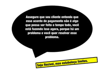 Assegure que seu cliente entenda que
esse acordo de pagamento não é algo
que possa ser feito o tempo todo, você
está fazendo isso agora, porque há um
problema e você quer resolver esse
problema.

 
