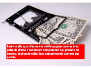 E não aceite que clientes em débito paguem apenas uma
parte da dívida e continuem demandando seu produto ou
serviço. Você pode evitar isso estabelecendo acordos por
escrito.

 