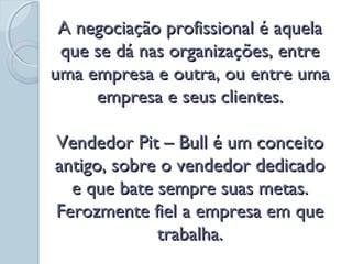 A negociação profissional é aquelaA negociação profissional é aquela
que se dá nas organizações, entreque se dá nas organizações, entre
uma empresa e outra, ou entre umauma empresa e outra, ou entre uma
empresa e seus clientes.empresa e seus clientes.
Vendedor Pit – Bull é um conceitoVendedor Pit – Bull é um conceito
antigo, sobre o vendedor dedicadoantigo, sobre o vendedor dedicado
e que bate sempre suas metas.e que bate sempre suas metas.
Ferozmente fiel a empresa em queFerozmente fiel a empresa em que
trabalha.trabalha.
 