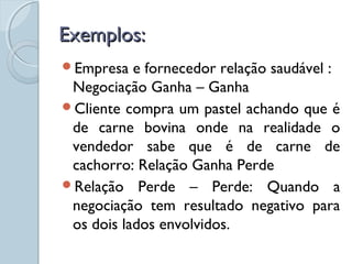 Exemplos:Exemplos:
Empresa e fornecedor relação saudável :
Negociação Ganha – Ganha
Cliente compra um pastel achando que é
de carne bovina onde na realidade o
vendedor sabe que é de carne de
cachorro: Relação Ganha Perde
Relação Perde – Perde: Quando a
negociação tem resultado negativo para
os dois lados envolvidos.
 