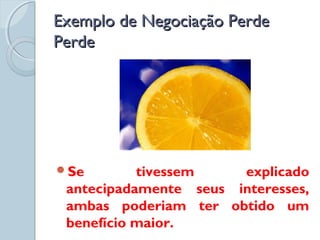 Exemplo de Negociação PerdeExemplo de Negociação Perde
PerdePerde
Se tivessem explicado
antecipadamente seus interesses,
ambas poderiam ter obtido um
benefício maior.
 