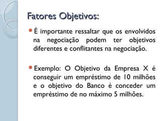 Fatores Objetivos:Fatores Objetivos:
É importante ressaltar que os envolvidos
na negociação podem ter objetivos
diferentes e conflitantes na negociação.
Exemplo: O Objetivo da Empresa X é
conseguir um empréstimo de 10 milhões
e o objetivo do Banco é conceder um
empréstimo de no máximo 5 milhões.
 