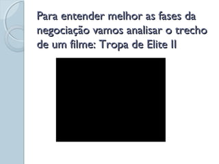 Para entender melhor as fases daPara entender melhor as fases da
negociação vamos analisar o trechonegociação vamos analisar o trecho
de um filme: Tropa de Elite IIde um filme: Tropa de Elite II
 