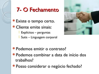 7- O Fechamento7- O Fechamento
Existe o tempo certo.
Cliente emite sinais:
 Explícitos – perguntas
 Sutis – Linguagem corporal
Podemos emitir o contrato?
Podemos combinar a data de início dos
trabalhos?
Posso considerar o negócio fechado?
 