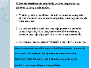 O fato de existirem na realidade poucos negociadores
efetivos se deve a três razões:
1. Muitas pessoas simplesmente não sabem como negociar,
já que ninguém ensina como negociar, quer seja na escola
quer em casa;
2. As pessoas não acreditam que seja possível aprender
como negociar, visto que, como isso não é ensinado,
pensam que seja algo que não se possa ser aprendido
3. A terceira razão, e provavelmente a mais forte, é o medo.
Algumas pessoas acreditam que as habilidades para negociação
são natas, não podendo ser aprendidas e desenvolvidas.
Segundo Pollan & Levine, isso é absurdo, pois não existe
nenhum gene especial para a negociação.
 