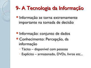 9- A Tecnologia da Informação9- A Tecnologia da Informação
Informação se torna extremamente
importante na tomada de decisão
Informação: conjunto de dados
Conhecimento: Percepção, da
informação
◦ Tácito – disponível com pessoas
◦ Explícito – armazenado, DVDs, livros etc...
 
