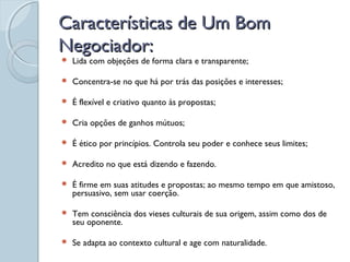 Características de Um BomCaracterísticas de Um Bom
Negociador:Negociador:
 Lida com objeções de forma clara e transparente;
 Concentra-se no que há por trás das posições e interesses;
 É flexível e criativo quanto às propostas;
 Cria opções de ganhos mútuos;
 É ético por princípios. Controla seu poder e conhece seus limites;
 Acredito no que está dizendo e fazendo.
 É firme em suas atitudes e propostas; ao mesmo tempo em que amistoso,
persuasivo, sem usar coerção.
 Tem consciência dos vieses culturais de sua origem, assim como dos de
seu oponente.
 Se adapta ao contexto cultural e age com naturalidade.
 