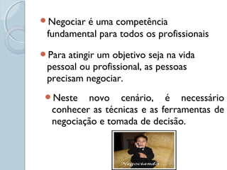 Negociar é uma competência
fundamental para todos os profissionais
Para atingir um objetivo seja na vida
pessoal ou profissional, as pessoas
precisam negociar.
Neste novo cenário, é necessário
conhecer as técnicas e as ferramentas de
negociação e tomada de decisão.
 