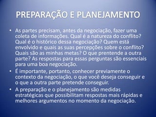 • As partes precisam, antes da negociação, fazer uma
  coleta de informações. Qual é a natureza do conflito?
  Qual é o histórico dessa negociação? Quem está
  envolvido e quais as suas percepções sobre o conflito?
  Quais são as minhas metas? O que prentende a outra
  parte? As respostas para essas perguntas são essenciais
  para uma boa negociação.
• É importante, portanto, conhecer previamente o
  contexto da negociação, o que você deseja conseguir e
  o que a outra parte pretende conseguir.
• A preparação e o planejamento são medidas
  estratégicas que possibilitam respostas mais rápidas e
  melhores argumentos no momento da negociação.
 
