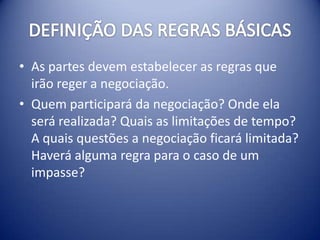 • As partes devem estabelecer as regras que
  irão reger a negociação.
• Quem participará da negociação? Onde ela
  será realizada? Quais as limitações de tempo?
  A quais questões a negociação ficará limitada?
  Haverá alguma regra para o caso de um
  impasse?
 