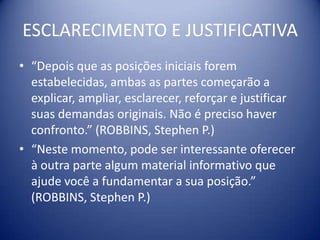 ESCLARECIMENTO E JUSTIFICATIVA
• “Depois que as posições iniciais forem
  estabelecidas, ambas as partes começarão a
  explicar, ampliar, esclarecer, reforçar e justificar
  suas demandas originais. Não é preciso haver
  confronto.” (ROBBINS, Stephen P.)
• “Neste momento, pode ser interessante oferecer
  à outra parte algum material informativo que
  ajude você a fundamentar a sua posição.”
  (ROBBINS, Stephen P.)
 