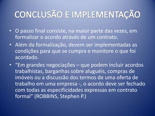 • O passo final consiste, na maior parte das vezes, em
  formalizar o acordo através de um contrato.
• Além da formalização, devem ser implementadas as
  condições para que se cumpra e monitore o que foi
  acordado.
• “Em grandes negociações – que podem incluir acordos
  trabalhistas, barganhas sobre aluguéis, compras de
  imóveis ou a discussão dos termos de uma oferta de
  trabalho em uma empresa -, o acordo deve ser fechado
  com todas as especificidades expressas em contrato
  formal” (ROBBINS, Stephen P.)
 