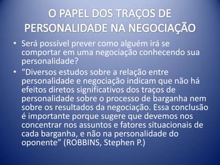 • Será possível prever como alguém irá se
  comportar em uma negociação conhecendo sua
  personalidade?
• “Diversos estudos sobre a relação entre
  personalidade e negociação indicam que não há
  efeitos diretos significativos dos traços de
  personalidade sobre o processo de barganha nem
  sobre os resultados da negociação. Essa conclusão
  é importante porque sugere que devemos nos
  concentrar nos assuntos e fatores situacionais de
  cada barganha, e não na personalidade do
  oponente” (ROBBINS, Stephen P.)
 