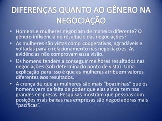 • Homens e mulheres negociam de maneira diferente? O
  gênero influencia no resultado das negociações?
• As mulheres são vistas como cooperativas, agradáveis e
  voltadas para o relacionamento nas negociações. As
  evidências não comprovam essa visão.
• Os homens tendem a conseguir melhores resultados nas
  negociações (sob determinado ponto de vista). Uma
  explicação para isso é que as mulheres atribuem valores
  diferentes aos resultados.
• A crença de que as mulheres são mais “boazinhas” que os
  homens vem da falta de poder que elas ainda tem nas
  grandes empresas. Pesquisas mostram que pessoas com
  posições mais baixas nas empresas são negociadoras mais
  “pacíficas”.
 