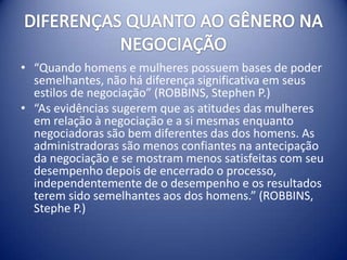 • “Quando homens e mulheres possuem bases de poder
  semelhantes, não há diferença significativa em seus
  estilos de negociação” (ROBBINS, Stephen P.)
• “As evidências sugerem que as atitudes das mulheres
  em relação à negociação e a si mesmas enquanto
  negociadoras são bem diferentes das dos homens. As
  administradoras são menos confiantes na antecipação
  da negociação e se mostram menos satisfeitas com seu
  desempenho depois de encerrado o processo,
  independentemente de o desempenho e os resultados
  terem sido semelhantes aos dos homens.” (ROBBINS,
  Stephe P.)
 