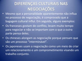 • Mesmo que a personalidade aparentemente não influa
  no processo de negociação, é comprovado que a
  bagagem cultural influi. Em seguida, alguns exemplos:
• Os franceses gostam de conflito, levam muito tempo
  para negociar e não se importam com o que a outra
  parte pensa deles.
• Os chineses alongam as negociaçõe porque pensam que
  são um processo “interminável”.
• Os japoneses usam a negociação como um meio de criar
  um relacionamento e um comprometimento visando um
  trabalho conjunto.
 