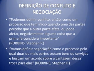 • “Podemos definir conflito, então, como um
  processo que tem início quando uma das partes
  percebe que a outra parte afeta, ou pode
  afetar, negativamente alguma coisa que a
  primeira considera importante”
  (ROBBINS, Stephen P.)
• “Vamos definir negociação como o processo pelo
  qual duas ou mais partes trocam bens ou serviços
  e buscam um acordo sobre a vantagem dessa
  troca para elas” (ROBBINS, Stephen P.)
 