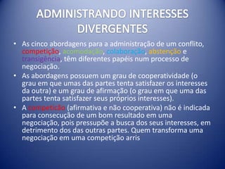 • As cinco abordagens para a administração de um conflito,
  competição, acomodação, colaboração, abstenção e
  transigência, têm diferentes papéis num processo de
  negociação.
• As abordagens possuem um grau de cooperatividade (o
  grau em que umas das partes tenta satisfazer os interesses
  da outra) e um grau de afirmação (o grau em que uma das
  partes tenta satisfazer seus próprios interesses).
• A competicão (afirmativa e não cooperativa) não é indicada
  para consecução de um bom resultado em uma
  negociação, pois pressupõe a busca dos seus interesses, em
  detrimento dos das outras partes. Quem transforma uma
  negociação em uma competição arris
 