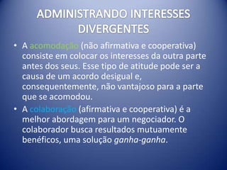 • A acomodação (não afirmativa e cooperativa)
  consiste em colocar os interesses da outra parte
  antes dos seus. Esse tipo de atitude pode ser a
  causa de um acordo desigual e,
  consequentemente, não vantajoso para a parte
  que se acomodou.
• A colaboração (afirmativa e cooperativa) é a
  melhor abordagem para um negociador. O
  colaborador busca resultados mutuamente
  benéficos, uma solução ganha-ganha.
 