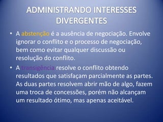 • A abstenção é a ausência de negociação. Envolve
  ignorar o conflito e o processo de negociação,
  bem como evitar qualquer discussão ou
  resolução do conflito.
• A transigência resolve o conflito obtendo
  resultados que satisfaçam parcialmente as partes.
  As duas partes resolvem abrir mão de algo, fazem
  uma troca de concessões, porém não alcançam
  um resultado ótimo, mas apenas aceitável.
 