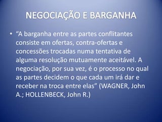 • “A barganha entre as partes conflitantes
  consiste em ofertas, contra-ofertas e
  concessões trocadas numa tentativa de
  alguma resolução mutuamente aceitável. A
  negociação, por sua vez, é o processo no qual
  as partes decidem o que cada um irá dar e
  receber na troca entre elas” (WAGNER, John
  A.; HOLLENBECK, John R.)
 